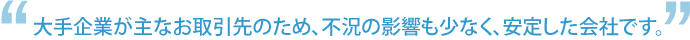 大手企業が主なお取引先のため、不況の影響も少なく、安定した会社です。